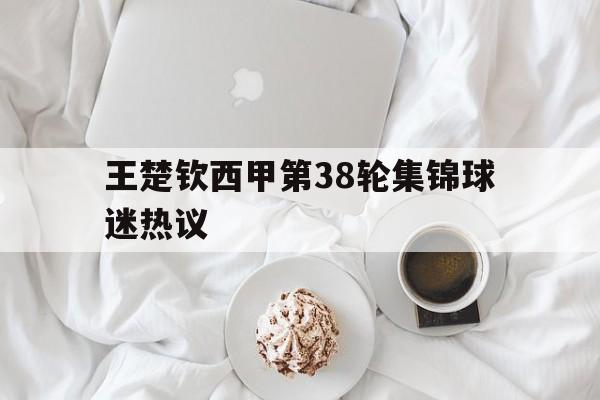 王楚钦西甲第38轮集锦球迷热议(王楚钦最新比赛)|足球赛程资讯
